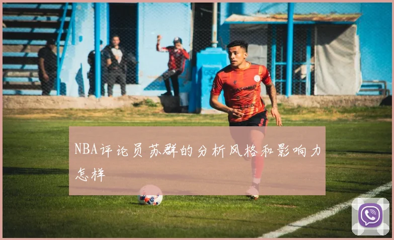 NBA评论员苏群的分析风格和影响力怎样