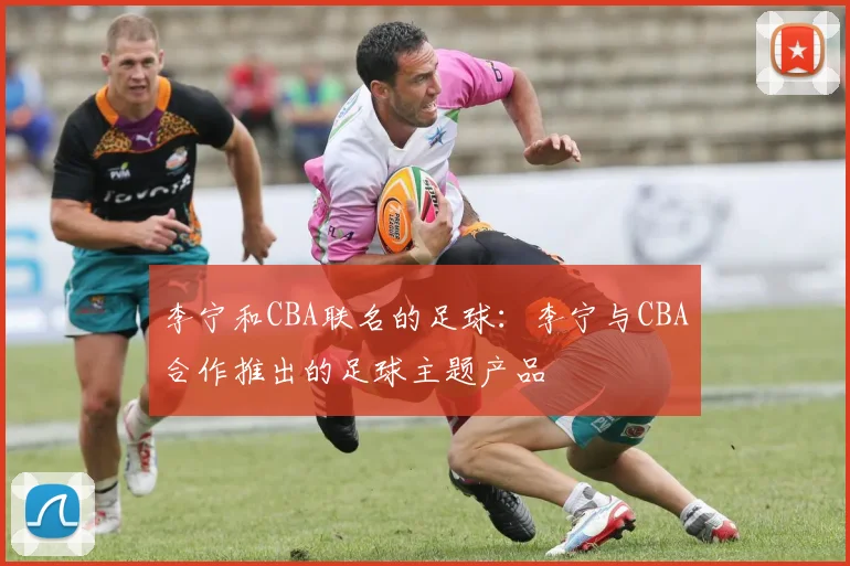 李宁和CBA联名的足球：李宁与CBA合作推出的足球主题产品