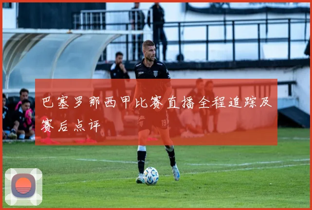 巴塞罗那西甲比赛直播全程追踪及赛后点评