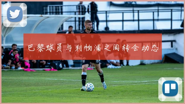 巴黎球员与利物浦之间转会动态